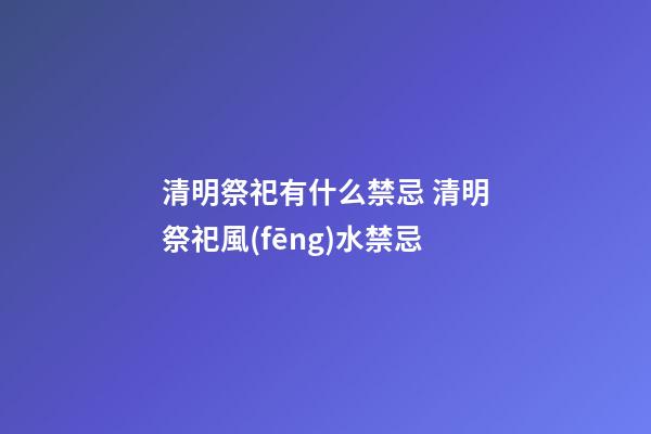 清明祭祀有什么禁忌 清明祭祀風(fēng)水禁忌